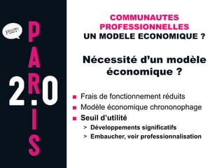COMMUNAUTES
     PROFESSIONNELLES
  UN MODELE ECONOMIQUE ?


  Nécessité d’un modèle
     économique ?

■ Frais de fonctionnement réduits
■ Modèle économique chrononophage
■ Seuil d’utilité
  > Développements significatifs
  > Embaucher, voir professionnalisation
 