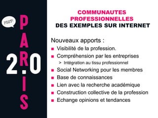 COMMUNAUTES
        PROFESSIONNELLES
    DES EXEMPLES SUR INTERNET

Nouveaux apports :
■ Visibilité de la profession.
■ Compréhension par les entreprises
    > Intégration au tissu professionnel
■   Social Networking pour les membres
■   Base de connaissances
■   Lien avec la recherche académique
■   Construction collective de la profession
■   Echange opinions et tendances
 