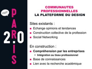 COMMUNAUTES
      PROFESSIONNELLES
   LA PLATEFORME DU DESIGN

Sites existants :
■ Echange opinions et tendances
■ Construction collective de la profession
■ Social Networking


En construction :
■ Compréhension par les entreprises
   > Intégration au tissu professionnel
■ Base de connaissances
■ Lien avec la recherche académique
 