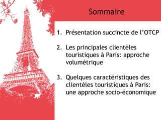 1. Présentation succincte de l’OTCP
2. Les principales clientèles
touristiques à Paris: approche
volumétrique
3. Quelques caractéristiques des
clientèles touristiques à Paris:
une approche socio-économique
Sommaire
 