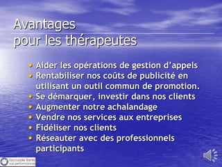Avantages
pour les thérapeutes
  • Aider les opérations de gestion d’appels
  • Rentabiliser nos coûts de publicité en
      utilisant un outil commun de promotion.
  •   Se démarquer, investir dans nos clients
  •   Augmenter notre achalandage
  •   Vendre nos services aux entreprises
  •   Fidéliser nos clients
  •   Réseauter avec des professionnels
      participants
 
