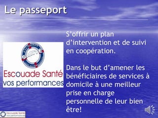 Le passeport

           S’offrir un plan
           d’intervention et de suivi
           en coopération.

           Dans le but d’amener les
           bénéficiaires de services à
           domicile à une meilleur
           prise en charge
           personnelle de leur bien
           être!
 