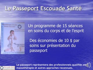 Le Passeport Escouade Santé

             Un programme de 15 séances
             en soins du corps et de l’esprit

              Des économies de 10 $ par
              soins sur présentation du
              passeport


    Le passeport représentera des professionnels qualifiés en
    massothérapie et autres approches reconnues.
 