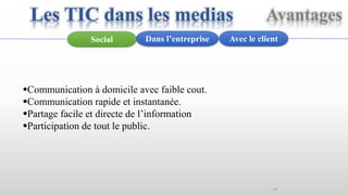 14
Avantages
Avec le clientDans l’entrepriseSocial
Communication à domicile avec faible cout.
Communication rapide et instantanée.
Partage facile et directe de l’information
Participation de tout le public.
Les TIC dans les medias
 