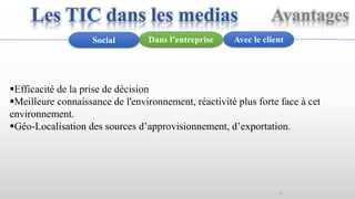 15
Avec le clientDans l’entrepriseSocial
Efficacité de la prise de décision
Meilleure connaissance de l'environnement, réactivité plus forte face à cet
environnement.
Géo-Localisation des sources d’approvisionnement, d’exportation.
Les TIC dans les medias Avantages
 