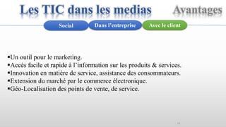 16
Avec le clientDans l’entrepriseSocial
Un outil pour le marketing.
Accès facile et rapide à l’information sur les produits & services.
Innovation en matière de service, assistance des consommateurs.
Extension du marché par le commerce électronique.
Géo-Localisation des points de vente, de service.
AvantagesLes TIC dans les medias
 