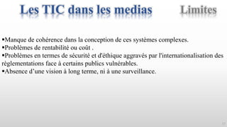 17
Manque de cohérence dans la conception de ces systèmes complexes.
Problèmes de rentabilité ou coût .
Problèmes en termes de sécurité et d'éthique aggravés par l'internationalisation des
règlementations face à certains publics vulnérables.
Absence d’une vision à long terme, ni à une surveillance.
LimitesLes TIC dans les medias
 