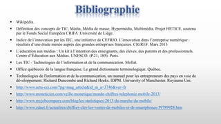 Bibliographie
 Wikipédia.
 Définition des concepts de TIC, Média, Média de masse, Hypermédia, Multimédia. Projet HETICE, soutenu
par le Fonds Social Européen CRIFA .Université de Liège.
 Indice de l’innovation par les TIC, une initiative de CEFRIO. L’innovation dans l’entreprise numérique :
résultats d’une étude menée auprès des grandes entreprises françaises. CIGREF. Mars 2013
 L’éducation aux médias : Un kit à l’intention des enseignants, des élèves, des parents et des professionnels.
Centre d’Éducation aux Médias. UNESCO. (P.21, 185). Paris.
 Les TIC - Technologies de l’information et de la communication. Mollat.
 Office québécois de la langue française. Le grand dictionnaire terminologique. Québec.
 Technologies de l'information et de la communication, un manuel pour les entrepreneurs des pays en voie de
développement. Richard Duncombe and Richard Heeks. IDPM. University of Manchester. Royaume Uni.
 http://www.actu-cci.com/?pg=mag_article&id_m_a=3746&ver=fr
 http://www.moneticien.com/veille-monetique/monde-chiffres-telephonie-mobile-2013/
 http://www.myjobcompany.com/blog/les-statistiques-2013-du-marche-du-mobile/
 http://www.zdnet.fr/actualites/chiffres-cles-les-ventes-de-mobiles-et-de-smartphones-39789928.htm
 