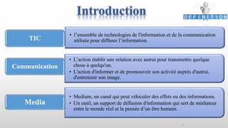 Introduction
4
• l’ensemble de technologies de l'information et de la communication
utilisée pour diffuser l’information.TIC
• Medium, un canal qui peut véhiculer des effets ou des informations.
• Un outil, un support de diffusion d'information qui sert de médiateur
entre le monde réel et la pensée d’un être humain.
Communication
• L’action établir une relation avec autrui pour transmettre quelque
chose à quelqu'un.
• L'action d'informer et de promouvoir son activité auprès d'autrui,
d'entretenir son image.
Media
 