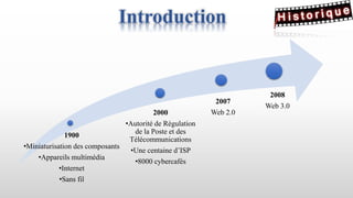 1900
•Miniaturisation des composants
•Appareils multimédia
•Internet
•Sans fil
2000
•Autorité de Régulation
de la Poste et des
Télécommunications
•Une centaine d’ISP
•8000 cybercafés
2008
Web 3.0
2007
Web 2.0
Introduction
 