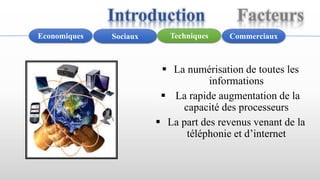  La numérisation de toutes les
informations
 La rapide augmentation de la
capacité des processeurs
 La part des revenus venant de la
téléphonie et d’internet
CommerciauxTechniquesSociauxEconomiques
Introduction Facteurs
 