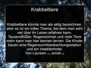 Krabbeltiere Interview mit Collin und Paulina aus dem Krabbeltiereprojekt Was machst du gerade? Ich bohre an  einen Insekten Hotel. Was ist eures gemeinsames Ziel? So viele Tiere wie möglich zu finden und das Insekten Hotel fertig zu kriegen. Was macht dir am meisten Spaß?Mir hat alles gefallen. Was hast du schon gefangen?Einen  rot braunen Tausendfüßler. Was habt ihr gelernt?Wir haben  gelernt das Tiere ihren Freiraum brauchen. Wieso bietest du dieses Projekt an? Ich finde Insekten interessant und möchte  den Kindern zeigen, wie sie richtig mit kleinen Tieren umgehen und sich nicht davor ekeln. 