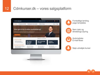 12

Partnerefortsat....
• www.kursuszonen.dk - selvstændig kursusportal
• www.futurematch.dk - Futurematch er et
kursusadministrationssystem som benyttes af over 60.000
medarbejdere i virksomheder som Lego, Carlsberg,
Nykredit, Volkswagen, Man Diesel, PFA, Dong, Vattenfall,
Sun Chemical, og mange andre virksomheder.
• www.danskhr.dk - er Danmarks største medlemesnetvaerk
af HR chefer med over 2000 HR chefer. Her kommer I til at
blive synlige med kursusbeskrivelser
• www.ofir.dk - over 575.000 besøg pr. måned
• Nye portaler som www.jobzonen.dk er på vej, men ikke helt
afsluttet endnu.

Presentation to Joe Smith

 