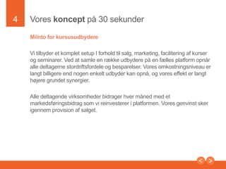 4

Vores konceptpå 30 sekunder
Miinto for kursusudbydere
Vi tilbyder et komplet setup I forholdtilsalg, marketing, faciliteringafkurser og
seminarer. Ved at samle en rækkeudbydere på en fælles platform
opnåralledeltagernestordriftsfordele og besparelser. Vores
omkostningsniveauerlangtbilligere end nogenenkeltudbyderkanopnå, og
voreseffekterlangthøjeregrundetsynergier.

Presentation to Joe Smith

 