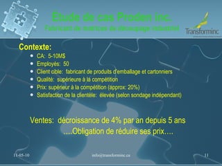 Étude de cas Proden inc. Fabricant de matrices de découpage industriel Contexte:  CA:  5-10M$ Employés:  50 Client cible:  fabricant de produits d’emballage et cartonniers Qualité:  supérieure à la compétition Prix: supérieur à la compétition (approx: 20%) Satisfaction de la clientèle:  élevée (selon sondage indépendant)  Ventes:  décroissance de 4% par an depuis 5 ans … .Obligation de réduire ses prix…. 11-05-10 [email_address] 
