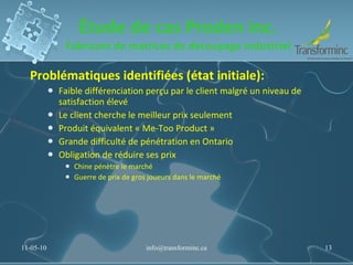 Étude de cas Proden inc. Fabricant de matrices de découpage industriel Problématiques identifiées (état initiale):  Faible différenciation perçu par le client malgré un niveau de satisfaction élevé Le client cherche le meilleur prix seulement Produit équivalent « Me-Too Product » Grande difficulté de pénétration en Ontario Obligation de réduire ses prix Chine pénètre le marché Guerre de prix de gros joueurs dans le marché 11-05-10 [email_address] 