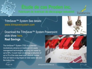 Étude de cas Proden inc. Fabricant de matrices de découpage industriel 11-05-10 [email_address] TrimSaver™ System See details:  www.trimsaversystem.com   Download the TrimSaver™ System Powerpoint slide show  here .  Real Savings  The trimSaver™ System (TSS) is a patented revolutionary advance on traditional trim waste management technologies, reducing trim waste by up to 66%. It could mean on average a reduction of up to 2% of the total sheet size*. A small number that can lead to a big impact on total waste ratio and the bottom line. 
