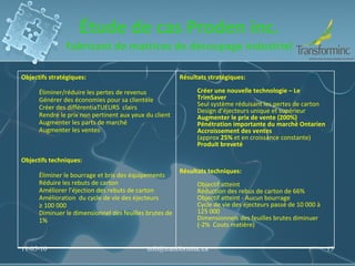 Étude de cas Proden inc. Fabricant de matrices de découpage industriel 11-05-10 [email_address] Objectifs stratégiques:   Éliminer/réduire les pertes de revenus Générer des économies pour sa clientèle Créer des différentiaTUEURS  clairs  Rendre le prix non pertinent aux yeux du client Augmenter les parts de marché Augmenter les ventes Objectifs techniques:  Éliminer le bourrage et bris des équipements Réduire les rebuts de carton  Améliorer l’éjection des rebuts de carton Amélioration  du cycle de vie des éjecteurs ≥ 100 000  Diminuer le dimensionnel des feuilles brutes de 1% Résultats stratégiques:  Créer une nouvelle technologie – Le TrimSaver Seul système réduisant les pertes de carton Design d’éjecteurs unique et supérieur Augmenter le prix de vente (200%) Pénétration importante du marché Ontarien Accroissement des ventes (approx  25%  et en croissance constante)  Produit breveté Résultats techniques:  Objectif atteint Réduction des rebus de carton de 66% Objectif atteint - Aucun bourrage Cycle de vie des éjecteurs passé de 10 000 à 125 000 Dimensionnels des feuilles brutes diminuer  (-2%  Couts matière) 