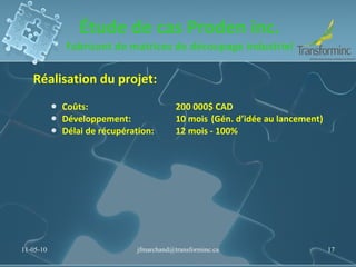 Étude de cas Proden inc. Fabricant de matrices de découpage industriel Réalisation du projet:  Coûts: 200 000$ CAD Développement:  10 mois (Gén. d’idée au lancement) Délai de récupération:  12 mois - 100% 11-05-10 [email_address] 