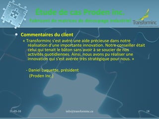 Étude de cas Proden inc. Fabricant de matrices de découpage industriel Commentaires du client « Transforminc s'est avéré une aide précieuse dans notre réalisation d'une importante innovation. Notre conseiller était celui qui tenait le bâton sans avoir à se soucier de nos activités quotidiennes. Ainsi, nous avons pu réaliser une innovation qui s'est avérée très stratégique pour nous. »     - Daniel Luquette, président        (Proden Inc.) 11-05-10 [email_address] 
