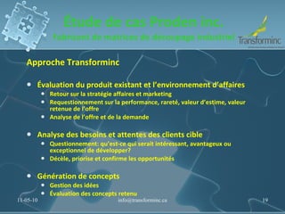 Étude de cas Proden inc. Fabricant de matrices de découpage industriel Approche Transforminc Évaluation du produit existant et l’environnement d’affaires Retour sur la stratégie affaires et marketing Requestionnement sur la performance, rareté, valeur d’estime, valeur retenue de l’offre  Analyse de l’offre et de la demande Analyse des besoins et attentes des clients cible Questionnement: qu’est-ce qui serait intéressant, avantageux ou exceptionnel de développer? Décèle, priorise et confirme les opportunités Génération de concepts Gestion des idées Évaluation des concepts retenu 11-05-10 [email_address] 