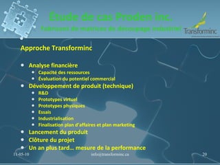 Étude de cas Proden inc. Fabricant de matrices de découpage industriel Approche Transforminc Analyse financière Capacité des ressources Évaluation du potentiel commercial Développement de produit (technique) R&D Prototypes virtuel Prototypes physiques Essais Industrialisation Finalisation plan d ’ affaires et plan marketing  Lancement du produit Clôture du projet Un an plus tard… mesure de la performance 11-05-10 [email_address] 