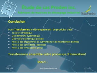 Étude de cas Proden inc. Fabricant de matrices de découpage industriel Conclusion Pour  Transforminc  le développement  de produits c’est: Toujours stratégique Une démarche systématique Une valeur économique durable Accès à des programmes de subventions et de financement bonifiés Accès à des consultants spécialisés Accès à des investisseurs privés Transformons ensemble votre processus d’innovation! Merci… 11-05-10 [email_address] 