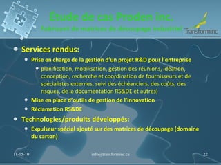 Étude de cas Proden inc. Fabricant de matrices de découpage industriel Services rendus:  Prise en charge de la gestion d’un projet R&D pour l’entreprise planification, mobilisation, gestion des réunions, idéation, conception, recherche et coordination de fournisseurs et de spécialistes externes, suivi des échéanciers, des coûts, des risques, de la documentation RS&DE et autres) Mise en place d’outils de gestion de l’innovation Réclamation RS&DE Technologies/produits développés: Expulseur spécial ajouté sur des matrices de découpage (domaine du carton) 11-05-10 [email_address] 