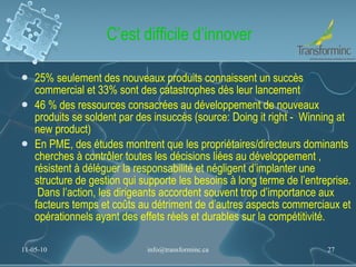 C’est difficile d’innover 25% seulement des nouveaux produits connaissent un succès commercial et 33% sont des catastrophes dès leur lancement 46 % des ressources consacrées au développement de nouveaux produits se soldent par des insuccès (source: Doing it right -  Winning at new product) En PME, des études montrent que les propriétaires/directeurs dominants cherches à contrôler toutes les décisions liées au développement , résistent à déléguer la responsabilité et négligent d’implanter une structure de gestion qui supporte les besoins à long terme de l’entreprise.  Dans l’action, les dirigeants accordent souvent trop d’importance aux facteurs temps et coûts au détriment de d’autres aspects commerciaux et opérationnels ayant des effets réels et durables sur la compétitivité. 11-05-10 [email_address] 
