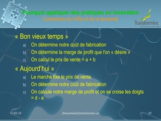 Pourquoi appliquer des pratiques en innovation Contraintes de l’offre et de la demande « Bon vieux temps » On détermine notre coût de fabrication On détermine la marge de profit que l'on « désire » On calcul le prix de vente = a + b « Aujourd’hui » Le marché fixe le prix de vente On détermine notre coût de fabrication On calcule notre marge de profit et on se croise les doigts = d - e 11-05-10 [email_address] 