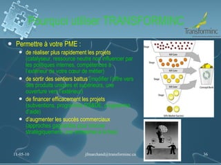 Pourquoi utiliser TRANSFORMINC Permettre à votre PME : de réaliser plus rapidement les projets  (catalyseur, ressource neutre non influencer par les politiques internes, compétences à l’extérieur de votre cœur de métier) de sortir des sentiers battus  (modifier l’offre vers des produits uniques et supérieurs, une ouverture vers l’extérieur)   de financer efficacement les projets  (subventions, programme RS&DE, programme d’aide) d’augmenter les succès commerciaux  (approches gagnantes pour innover stratégiquement; une entreprise à la fois) 11-05-10 [email_address] 
