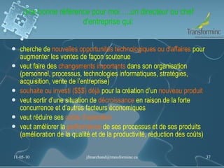 Une bonne référence pour moi…..un directeur ou chef d'entreprise qui: cherche de  nouvelles opportunités technologiques ou d'affaires  pour augmenter les ventes de façon soutenue veut faire des  changements importants  dans son organisation (personnel, processus, technologies informatiques, stratégies, acquisition, vente de l’entreprise) souhaite ou investi ($$$) déjà  pour la création d’un  nouveau produit veut sortir d’une situation de  décroissance  en raison de la forte concurrence et d’autres facteurs économiques veut réduire ses  coûts d’opération veut améliorer la  performance  de ses processus et de ses produits (amélioration de la qualité et de la productivité, réduction des coûts) 11-05-10 [email_address] 