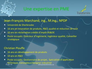 Une expertise en PME Jean-François Marchand, ing., M.ing., NPDP Université de Sherbrooke 16 ans en innovation de produits, R&D, qualité et réduction de coût 10 ans en réclamation crédits d’impôt RS&DE Poste occupés: Directeur d’ingénierie, Ingénieur qualité, Conseiller stratégique Christian Plouffe 16 ans en développement de produits 10 ans en R&D Poste occupés: Gestionnaire de projet,  Spécialiste d’application technique, Concepteur/designer industriel 11-05-10 [email_address] 