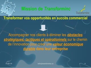 Mission de  Transforminc Transformer vos opportunités en succès commercial Accompagner nos clients à éliminer les  obstacles stratégiques, tactiques et opérationnels  sur le chemin de l’innovation pour créer une  valeur économique durable  dans leur entreprise 11-05-10 [email_address] 
