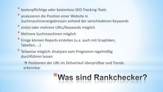 * kostenpflichtige oder kostenlose SEO-Tracking-Tools
* analysieren die Position einer Website in
Suchmaschinenergebnissen anhand der verschiedenen Keywords

* ein(e) oder mehrere URLs/Keywords möglich
* Mehrere Suchmaschinen möglich
* Einige können Reports erstellen (u.a. auch mit
Graphiken, Tabellen, …)

* Teilweise möglich: Analysen vom Programm regelmäßig
durchführen lassen
 Positionen der URL im Zeitverlauf überprüfbar und Trends
erkennbar

*

 