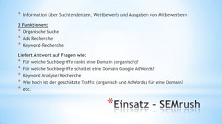 *

Information über Suchtendenzen, Wettbewerb und Ausgaben von Mitbewerbern

3 Funktionen:
* Organische Suche
* Ads Recherche
* Keyword-Recherche
Liefert Antwort auf Fragen wie:
* Für welche Suchbegriffe rankt eine Domain (organisch)?
* Für welche Suchbegriffe schaltet eine Domain Google AdWords?
* Keyword Analyse/Recherche
* Wie hoch ist der geschätzte Traffic (organisch und AdWords) für eine Domain?
* etc.

*

 
