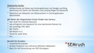 Organische Suche:
* Aufbereitung von Daten aus Suchergebnissen von Google und
Bing, Sammlung von Daten von Domains und Landing Pages für
Keywords
* Überblick wie Webseite von Mitbewerbern in Suchergebnissen
abschneidet
Mit Daten der Organischen Suche findet man heraus:
* wer rankt für welches Keyword
* wie erfolgreich ein Keyword für eine bestimmte Domain ist
* jeweilige CPC Wert
* Traffic
* Kosten in $
* Trend für jede Seite
* etc.
Benefit für Kunden:
* vereinfachte Analyse
* direkte Vergleich von mehreren Millionen Webseiten
* Basis für die Entwicklung von SEO-Strategien

*

 