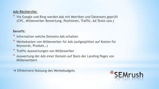 Ads-Recherche:

*

Via Google und Bing werden Ads mit Metriken und Datensets geprüft
(CPC, Mitbewerber Bewertung, Positionen, Traffic, Ad Texte usw.)

Benefit:

*
*

Information welche Domains Ads schalten

*
*

Traffic-Auswertungen von Mitbewerber

Werbekosten von Mitbewerber für Ads (aufgesplittet auf Kosten für
Keywords, Produkt…)
Auswertung der Ads einer Domain auf Basis der Landing Pages von
Mitbewerbern

 Effektivere Nutzung des Werbebudgets

*

 