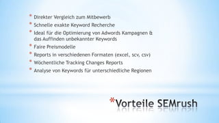 * Direkter Vergleich zum Mitbewerb
* Schnelle exakte Keyword Recherche
* Ideal für die Optimierung von Adwords Kampagnen &
das Auffinden unbekannter Keywords

* Faire Preismodelle
* Reports in verschiedenen Formaten (excel, scv, csv)
* Wöchentliche Tracking Changes Reports
* Analyse von Keywords für unterschiedliche Regionen

*

 