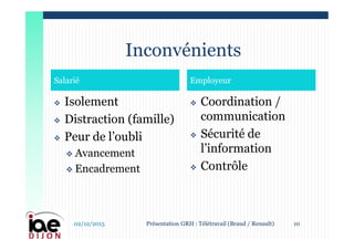  Isolement
 Distraction (famille)
 Peur de l’oubli
 Avancement
 Encadrement
 Coordination /
communication
 Sécurité de
l’information
 Contrôle
Salarié Employeur
Inconvénients
02/12/2015 10Présentation GRH : Télétravail (Braud / Renault)
 