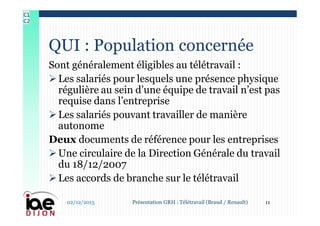 Sont généralement éligibles au télétravail :
Les salariés pour lesquels une présence physique
régulière au sein d’une équipe de travail n’est pas
requise dans l’entreprise
Les salariés pouvant travailler de manière
autonome
Deux documents de référence pour les entreprises
Une circulaire de la Direction Générale du travail
du 18/12/2007
Les accords de branche sur le télétravail
QUI : Population concernée
02/12/2015 11Présentation GRH : Télétravail (Braud / Renault)
C1
C2
 