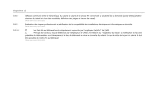 Diapositive 12
OJL8 réflexion commune entre le hiérarchique du salarié, le salarié et le service RH concernant la faisabilité de la demande (poste télétravaillable ?
attentes du salarié et choix des modalités, définition des plages et heures de travail)
Olivier Jean Louis; 10/11/2015
OJL9 Evaluation des risques professionnels et vérification de la compatibilité des installations électriques et informatiques au domicile
Olivier Jean Louis; 10/11/2015
OJL10 Les frais liés au télétravail sont intégralement supportés par l’employeur (article 7 de l’ANI)
Principe de l’accès au lieu de télétravail par l’employeur, le CHSCT, le médecin ou l’inspecteur du travail : la notification et l’accord
préalable du télétravailleur sont nécessaires si le lieu de télétravail se situe au domicile du salarié. En cas de refus de la part du salarié, il doit
être possible de mettre fin au télétravail.
Olivier Jean Louis; 10/11/2015
 
