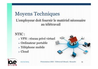 L’employeur doit fournir le matériel nécessaire
au télétravail
NTIC :
 VPN : réseau privé virtuel
 Ordinateur portable
 Téléphone mobile
 Cloud
Moyens Techniques
02/12/2015 13Présentation GRH : Télétravail (Braud / Renault)
 
