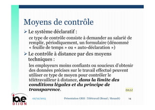 Le système déclaratif :
ce type de contrôle consiste à demander au salarié de
remplir, périodiquement, un formulaire (dénommé
« feuille de temps » ou « auto-déclaration »)
Le contrôle à distance par des moyens
techniques :
les employeurs moins confiants ou soucieux d’obtenir
des données précises sur le travail effectué peuvent
utiliser ce type de moyen pour contrôler le
télétravailleur à distance, dans la limite des
conditions légales et du principe de
transparence.
Moyens de contrôle
02/12/2015 14Présentation GRH : Télétravail (Braud / Renault)
OJL12
 