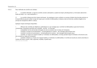 Diapositive 14
OJL12 Deux méthodes de contrôle sont utilisées :
Le système déclaratif : ce type de contrôle consiste à demander au salarié de remplir, périodiquement, un formulaire (dénommé «
feuille de temps » ou « auto-déclaration »)
Le contrôle à distance par des moyens techniques : les employeurs moins confiants ou soucieux d’obtenir des données précises sur
le travail effectué peuvent utiliser ce type de moyen pour contrôler le télétravailleur à distance, dans la limite des conditions légales et du
principe de transparence définit ci-dessus.
Quelques moyens techniques disponibles :
• effectuer des contrôles par téléphone, systématiques ou par sondage (pour contrôler les télétravailleurs ayant des fonctions
commerciales, d'assistance technique de la clientèle - hot line - ou d'accueil),
• comptabiliser les flux de données échangées lors de la connexion avec le réseau de l'entreprise,
• contrôler le nombre et les destinataires - et éventuellement le contenu - des messages électroniques émis,
• contrôler le nombre et la provenance - et éventuellement le contenu - des messages électroniques reçus,
• contrôler, au moyen d'un logiciel installé sur l'ordinateur du télétravailleur, le temps pendant lequel l'ordinateur à fonctionné, sans
être connecté au réseau de l'entreprise,
• contrôler à distance, au moyen d'un logiciel installé sur l'ordinateur du télétravailleur, le nombre de touches du clavier actionnées, le
nombre de fichiers ouverts, créés, supprimés, modifiés, à quelle heure
Olivier Jean Louis; 10/11/2015
 