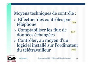  Effectuer des contrôles par
téléphone
 Comptabiliser les flux de
données échangées
 Contrôler, au moyen d'un
logiciel installé sur l'ordinateur
du télétravailleur
Moyens techniques de contrôle :
02/12/2015 15Présentation GRH : Télétravail (Braud / Renault)
OJL14
OJL15
OJL16
C3
 