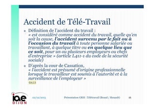  Définition de l’accident du travail :
« est considéré comme accident du travail, quelle qu’en
soit la cause, l’accident survenu par le fait ou à
l’occasion du travail à toute personne salariée ou
travaillant, à quelque titre ou en quelque lieu que
ce soit, pour un ou plusieurs employeurs ou chefs
d’entreprise » (article L411-1 du code de la sécurité
sociale)
 D’après la cour de Cassation,
« l’accident est présumé d’origine professionnelle
lorsque le travailleur est soumis à l’autorité et à la
surveillance de l’employeur »
Accident de Télé-Travail
02/12/2015 16Présentation GRH : Télétravail (Braud / Renault)
OJL13
 