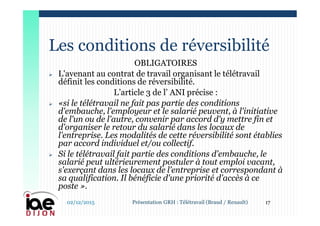 OBLIGATOIRES
 L'avenant au contrat de travail organisant le télétravail
définit les conditions de réversibilité.
L’article 3 de l’ ANI précise :
 «si le télétravail ne fait pas partie des conditions
d'embauche, l'employeur et le salarié peuvent, à l'initiative
de l'un ou de l'autre, convenir par accord d'y mettre fin et
d'organiser le retour du salarié dans les locaux de
l'entreprise. Les modalités de cette réversibilité sont établies
par accord individuel et/ou collectif.
 Si le télétravail fait partie des conditions d'embauche, le
salarié peut ultérieurement postuler à tout emploi vacant,
s'exerçant dans les locaux de l'entreprise et correspondant à
sa qualification. Il bénéficie d'une priorité d'accès à ce
poste ».
Les conditions de réversibilité
02/12/2015 17Présentation GRH : Télétravail (Braud / Renault)
 