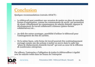 Quelques recommandations (extraits ANACT) :
 Le télétravail peut constituer une occasion de mettre en place de nouvelles
formes d'organisation, comme les communautés de savoir, qui permettent
de réunir virtuellement les connaissances de salariés distants; appuyer le
développement du travail collaboratif à distance (plates-formes
collaboratives) etc...
 Au-delà des autres avantages, possibilité d'utiliser le télétravail pour
l'aménagement des fins de carrière.
 De la même façon, cette forme de travail pourrait être systématiquement
envisagé comme une des actions à mettre en œuvre dans le cadre des
"plans de déplacements domicile-travail" qui sont au cœur de la réflexion
de nombreuses entreprises.
Par ailleurs, l'entreprise a l'obligation de traiter le télétravailleur à égalité
avec les salariés restés dans les locaux de l'entreprise
02/12/2015 19Présentation GRH : Télétravail (Braud / Renault)
Conclusion
 