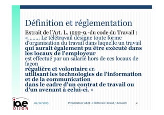 Extrait de l’Art. L. 1222-9.-du code du Travail :
«…….. Le télétravail désigne toute forme
d'organisation du travail dans laquelle un travail
qui aurait également pu être exécuté dans
les locaux de l'employeur
est effectué par un salarié hors de ces locaux de
façon
régulière et volontaire en
utilisant les technologies de l'information
et de la communication
dans le cadre d'un contrat de travail ou
d'un avenant à celui-ci. »
Définition et réglementation
02/12/2015 4Présentation GRH : Télétravail (Braud / Renault)
 